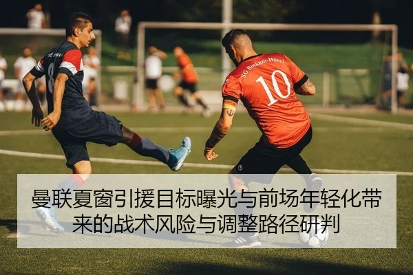 曼联夏窗引援目标曝光与前场年轻化带来的战术风险与调整路径研判（PG）
